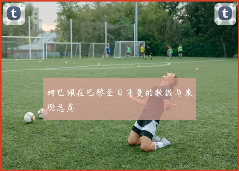 姆巴佩在巴黎圣日耳曼的数据与表现总览