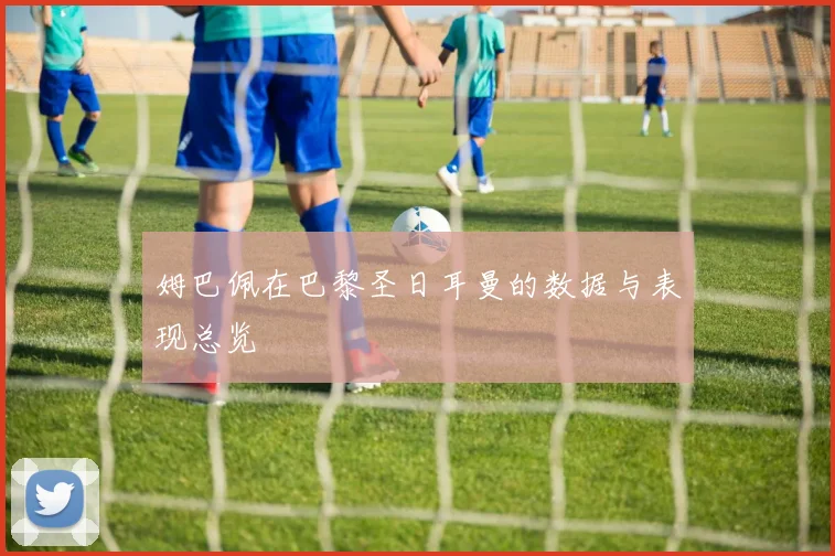 姆巴佩在巴黎圣日耳曼的数据与表现总览